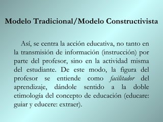 Modelo Tradicional/Modelo Constructivista

     Así, se centra la acción educativa, no tanto en
  la transmisión de información (instrucción) por
  parte del profesor, sino en la actividad misma
  del estudiante. De este modo, la figura del
  profesor se entiende como facilitador del
  aprendizaje, dándole sentido a la doble
  etimología del concepto de educación (educare:
  guiar y educere: extraer).
 