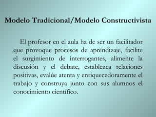Modelo Tradicional/Modelo Constructivista

     El profesor en el aula ha de ser un facilitador
  que provoque procesos de aprendizaje, facilite
  el surgimiento de interrogantes, alimente la
  discusión y el debate, establezca relaciones
  positivas, evalúe atenta y enriquecedoramente el
  trabajo y construya junto con sus alumnos el
  conocimiento científico.
 