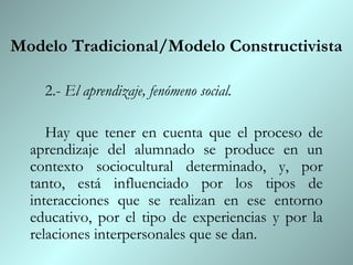 Modelo Tradicional/Modelo Constructivista

    2.- El aprendizaje, fenómeno social.

     Hay que tener en cuenta que el proceso de
  aprendizaje del alumnado se produce en un
  contexto sociocultural determinado, y, por
  tanto, está influenciado por los tipos de
  interacciones que se realizan en ese entorno
  educativo, por el tipo de experiencias y por la
  relaciones interpersonales que se dan.
 