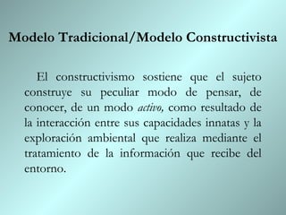Modelo Tradicional/Modelo Constructivista

     El constructivismo sostiene que el sujeto
  construye su peculiar modo de pensar, de
  conocer, de un modo activo, como resultado de
  la interacción entre sus capacidades innatas y la
  exploración ambiental que realiza mediante el
  tratamiento de la información que recibe del
  entorno.
 