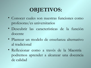 OBJETIVOS:
• Conocer cuales son nuestras funciones como
  profesoras/es universitarios
• Descubrir las características de la función
  docente
• Plantear un modelo de enseñanza alternativo
  al tradicional
• Reflexionar como a través de la Maestría
  podremos aprender a alcanzar una docencia
  de calidad
 