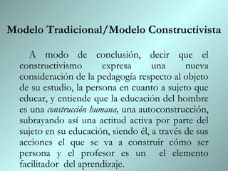 Modelo Tradicional/Modelo Constructivista

     A modo de conclusión, decir que el
  constructivismo        expresa     una      nueva
  consideración de la pedagogía respecto al objeto
  de su estudio, la persona en cuanto a sujeto que
  educar, y entiende que la educación del hombre
  es una construcción humana, una autoconstrucción,
  subrayando así una actitud activa por parte del
  sujeto en su educación, siendo él, a través de sus
  acciones el que se va a construir cómo ser
  persona y el profesor es un el elemento
  facilitador del aprendizaje.
 