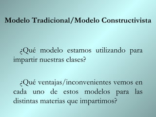 Modelo Tradicional/Modelo Constructivista


    ¿Qué modelo estamos utilizando para
  impartir nuestras clases?

    ¿Qué ventajas/inconvenientes vemos en
  cada uno de estos modelos para las
  distintas materias que impartimos?
 
