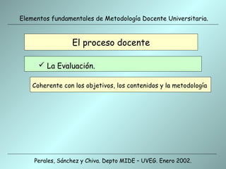 Elementos fundamentales de Metodología Docente Universitaria.


                 El proceso docente

       La Evaluación.

    Coherente con los objetivos, los contenidos y la metodología




    Perales, Sánchez y Chiva. Depto MIDE – UVEG. Enero 2002.
 