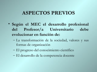 ASPECTOS PREVIOS
• Según el MEC el desarrollo profesional
  del Profesor/a Universitario debe
  evolucionar en función de:
  – La transformación de la sociedad, valores y sus
    formas de organización
  – El progreso del conocimiento científico
  – El desarrollo de la competencia docente
 