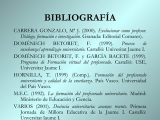 BIBLIOGRAFÍA
CARRERA GONZALO, Mª J. (2000). Evolucionar como profesor.
  Diálogo, formación e investigación. Granada: Editorial Comares).
DOMÉNECH             BETORET,          F.    (1999).     Proceso  de
  enseñanza/aprendizaje universitario. Castelló: Univesitat Jaume I.
DOMÉNECH BETORET, F. y GARCÍA BACETE (1999).
  Programa de Formación virtual del profesorado. Castelló: USE,
  Universitat Jaume I.
HORNILLA, T. (1999) (Comp.). Formación del profesorado
  universitario y calidad de la enseñanza. País Vasco. Universidad
  del País Vasco.
M.E.C. (1992). La formación del profesorado universitario. Madrid:
  Ministerio de Educación y Ciencia.
VARIOS (2001). Docència universitaria: avanços recents. Primera
  Jornada de Millora Educativa de la Jaume I. Castelló:
  Unversitat Jaume I.
 