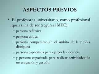 ASPECTOS PREVIOS
• El profesor/a universitario, como profesional
  que es, ha de ser (según el MEC):
  – persona reflexiva
  – persona crítica
  – persona competente en el ámbito de la propia
    disciplina
  – persona capacitada para ejercer la docencia
  – y persona capacitada para realizar actividades de
    investigación y gestión
 