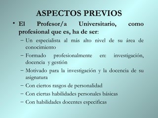 ASPECTOS PREVIOS
• El     Profesor/a     Universitario,         como
  profesional que es, ha de ser:
  – Un especialista al más alto nivel de su área de
    conocimiento
  – Formado profesionalmente en: investigación,
    docencia y gestión
  – Motivado para la investigación y la docencia de su
    asignatura
  – Con ciertos rasgos de personalidad
  – Con ciertas habilidades personales básicas
  – Con habilidades docentes especificas
 