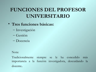 FUNCIONES DEL PROFESOR
     UNIVERSITARIO
• Tres funciones básicas:
  – Investigación
  – Gestión
  – Docencia


 Nota:
 Tradicionalmente siempre se le ha concedido más
 importancia a la función investigadora, descuidando la
 docente.
 