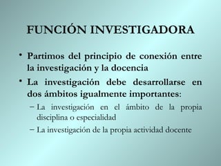 FUNCIÓN INVESTIGADORA
• Partimos del principio de conexión entre
  la investigación y la docencia
• La investigación debe desarrollarse en
  dos ámbitos igualmente importantes:
  – La investigación en el ámbito de la propia
    disciplina o especialidad
  – La investigación de la propia actividad docente
 