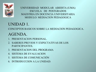 UNIVERSIDAD MODULAR ABIERTA (UMA)
             ESCUELA DE POSTGRADOS
        MAESTRIA EN DOCENCIA UNIVERSITARIA
          MODULO: MEDIACION PEDAGOGICA

UNIDAD 1.
CONCEPTOS BASICOS SOBRE LA MEDIACION PEDAGOGICA.

AGENDA.
1. PRESENTACION PERSONAL.
2. SABERES PREVIOS Y EXPECTATIVAS DE LOS
   PARTICIPANTES.
3. PRESENTACION DEL PROGRAMA
4. SISTEMA DE EVALUACION
5. SISTEMA DE COMUNICACIÓN
6. INTRODUCCION A LA UNIDAD:
 