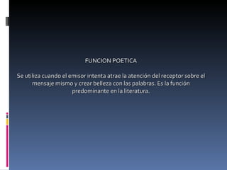 FUNCION POETICA Se utiliza cuando el emisor intenta atrae la atención del receptor sobre el mensaje mismo y crear belleza con las palabras. Es la función predominante en la literatura. 
