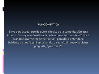FUNCION FATICA Sirve para asegurarse de que el circuito de la comunicación está intacto. Es muy común utilizarla en las conversaciones telefónicas, cuando el oyente repite “sí”, o “ya”, para dar a entender al hablante de que le está escuchando, o cuando el propio hablante pregunta, “¿me oyes?”. 