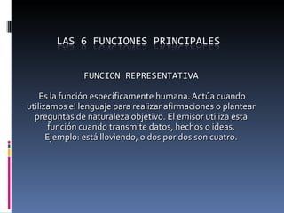 FUNCION REPRESENTATIVA Es la función específicamente humana. Actúa cuando utilizamos el lenguaje para realizar afirmaciones o plantear preguntas de naturaleza objetivo. El emisor utiliza esta función cuando transmite datos, hechos o ideas. Ejemplo: está lloviendo, o dos por dos son cuatro. 