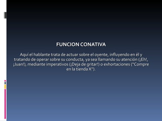FUNCION CONATIVA Aquí el hablante trata de actuar sobre el oyente, influyendo en él y tratando de operar sobre su conducta, ya sea llamando su atención (¡Eh!, ¡Juan!), mediante imperativos (¡Deja de gritar!) o exhortaciones (“Compre en la tienda X”). 
