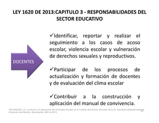 LEY 1620 DE 2013:CAPITULO 3 - RESPONSABILIDADES DEL
SECTOR EDUCATIVO
Identificar, reportar y realizar el
seguimiento a los casos de acoso
escolar, violencia escolar y vulneración
de derechos sexuales y reproductivos.
DOCENTESDOCENTES
Participar de los procesos de
actualización y formación de docentes
y de evaluación del clima escolar
Contribuir a la construcción y
aplicación del manual de convivencia.
DOCENTESDOCENTES
16
VELASQUEZ L.E. La función y el desempeño del Orientador Escolar en el contexto del servicio educativo de la I.E. Secretaría Departamental de
Educación del Atlántico, Barranquilla, Abril de 2013.
 