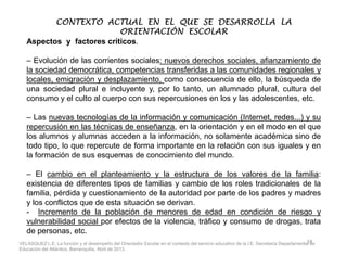 CONTEXTO ACTUAL EN EL QUE SE DESARROLLA LACONTEXTO ACTUAL EN EL QUE SE DESARROLLA LACONTEXTO ACTUAL EN EL QUE SE DESARROLLA LACONTEXTO ACTUAL EN EL QUE SE DESARROLLA LA
ORIENTACIÓN ESCOLARORIENTACIÓN ESCOLARORIENTACIÓN ESCOLARORIENTACIÓN ESCOLAR
Aspectos y factores críticos.
– Evolución de las corrientes sociales: nuevos derechos sociales, afianzamiento de
la sociedad democrática, competencias transferidas a las comunidades regionales y
locales, emigración y desplazamiento, como consecuencia de ello, la búsqueda de
una sociedad plural e incluyente y, por lo tanto, un alumnado plural, cultura del
consumo y el culto al cuerpo con sus repercusiones en los y las adolescentes, etc.
– Las nuevas tecnologías de la información y comunicación (Internet, redes...) y su
repercusión en las técnicas de enseñanza, en la orientación y en el modo en el que
los alumnos y alumnas acceden a la información, no solamente académica sino delos alumnos y alumnas acceden a la información, no solamente académica sino de
todo tipo, lo que repercute de forma importante en la relación con sus iguales y en
la formación de sus esquemas de conocimiento del mundo.
– El cambio en el planteamiento y la estructura de los valores de la familia:
existencia de diferentes tipos de familias y cambio de los roles tradicionales de la
familia, pérdida y cuestionamiento de la autoridad por parte de los padres y madres
y los conflictos que de esta situación se derivan.
- Incremento de la población de menores de edad en condición de riesgo y
vulnerabilidad social por efectos de la violencia, tráfico y consumo de drogas, trata
de personas, etc.
18VELASQUEZ L.E. La función y el desempeño del Orientador Escolar en el contexto del servicio educativo de la I.E. Secretaría Departamental de
Educación del Atlántico, Barranquilla, Abril de 2013.
 