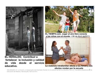 EL TIEMPO.com. Jugar al aire libre conecta
a los niños con el mundo. | 06 de Abril del2013
5
EL HERALDO. Contribuir a
fortalecer la inclusión y calidad
de vida desde el servicio
educativo. La violencia intrafamiliar afecta a los Niños y sus
efectos rondan por la escuela
VELASQUEZ L.E. La función y el desempeño del Orientador Escolar en el contexto del servicio educativo de la I.E. Secretaría Departamental de
Educación del Atlántico, Barranquilla, Abril de 2013.
 
