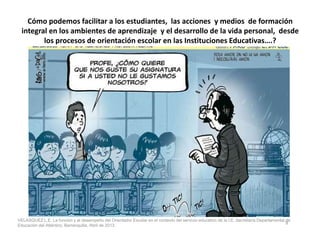 Cómo podemos facilitar a los estudiantes, las acciones y medios de formación
integral en los ambientes de aprendizaje y el desarrollo de la vida personal, desde
los procesos de orientación escolar en las Instituciones Educativas….?
9
VELASQUEZ L.E. La función y el desempeño del Orientador Escolar en el contexto del servicio educativo de la I.E. Secretaría Departamental de
Educación del Atlántico, Barranquilla, Abril de 2013.
 