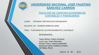 UNIVERSIDAD NACIONAL JOSÉ FAUSTINO
SANCHEZ CARRIÓN
FACULTAD DE CIENCIAS ECONOMICAS
CONTABLES Y FINANCIERAS
CURSO: SISTEMASY METODOS DE CONTABILIDAD
DOCENTE: CPC. ROMERO HERBOZO, NIDIA
TEMA : "FUNCIONES DE LOS PROCEDIMIENTOS CONTABLES"
INTEGRANTES :
Yanac Muñoz, Edwin Armando.
Loza Loza, Hugo Alexander
Pineda Tinoco, Jeremy Alexander
Espinoza Cabrel, Estefany Cristina
Qiri Mejía, Elena
CICLO: IX "B" - 2014
 