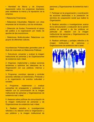 • Identidad de Marca y de Empresa:
Asesorando sobre los programas diseñados
para establecer la marca y la reputación de la
empresa.
• Relaciones Financieras.
• Relaciones Industriales: Relación con otras
empresas de la industria y con los sindicatos.
• Obtención de fondos: Fomentando el apoyo
del público a la organización por medio de
aportes de tipo económicos.
• Relaciones Multiculturales: Relaciones con
grupos de diferentes culturas.
Incumbencias Profesionales generales para el
título de Licenciado en Relaciones Públicas:
1. Estructurar, proyectar y evaluar la imagen
institucional de personas y de Organizaciones
de existencia real o ideal.
2. Organizar, implementar y evaluar acciones
tendientes a optimizar las relaciones de la
Organización con sus públicos, internos y
externos.
3. Programar, coordinar, ejecutar y controlar
acciones referidas al Ceremonial y Protocolo y
a la organización de eventos culturales y
sociales.
4. Programar, implementar y evaluar
campañas de propaganda y publicidad en
relación con la comunicación de la imagen
institucional de personas y Organizaciones de
existencia real o ideal.
5. Asesorar sobre políticas de comunicación de
la imagen institucional de personas y de
Organizaciones de existencia real o ideal.
6. Realizar estudios e investigaciones
referidos a la relación entre la Organización y
sus públicos y la imagen institucional de
personas y Organizaciones de existencia real o
ideal.
7. Participar en la programación y coordinación
de acciones destinadas a la prestación de
servicios de cooperación social que realice la
Organización.
8. Realizar estudios e investigaciones acerca
de la estructuración y evaluación de la opinión
pública en general y de los públicos en
particular en relación con la imagen
institucional de personas y Organizaciones de
existencia real o ideal.
9. Realizar arbitrajes y peritajes referidos a la
imagen institucional de personas y
Organizaciones de existencia real o ideal.
 