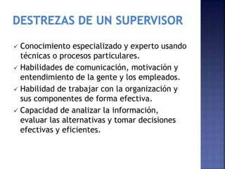  Conocimiento especializado y experto usando
técnicas o procesos particulares.
 Habilidades de comunicación, motivación y
entendimiento de la gente y los empleados.
 Habilidad de trabajar con la organización y
sus componentes de forma efectiva.
 Capacidad de analizar la información,
evaluar las alternativas y tomar decisiones
efectivas y eficientes.
 