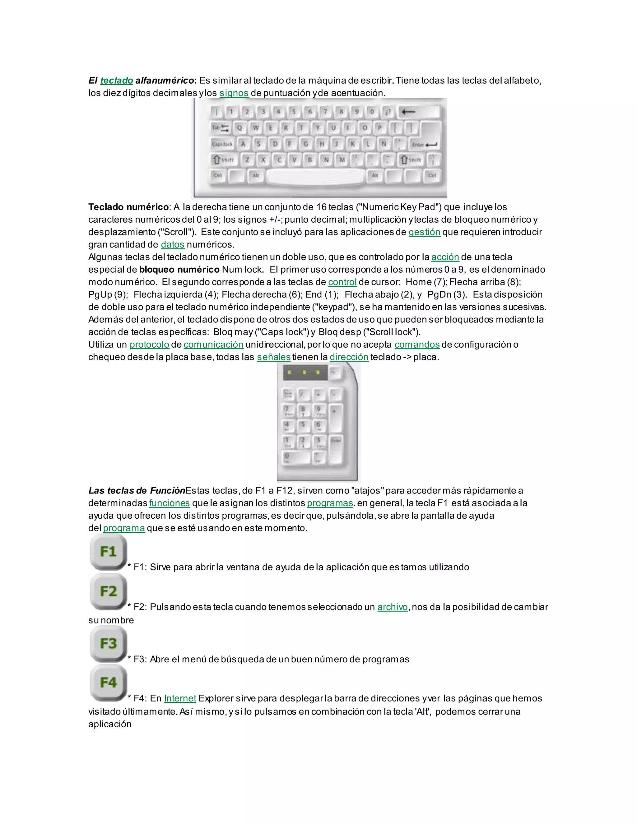 El teclado alfanumérico: Es similar al teclado de la máquina de escribir.Tiene todas las teclas del alfabeto,
los diez dígitos decimales ylos signos de puntuación yde acentuación.
Teclado numérico: A la derecha tiene un conjunto de 16 teclas ("Numeric Key Pad") que incluye los
caracteres numéricos del 0 al 9; los signos +/-;punto decimal;multiplicación yteclas de bloqueo numérico y
desplazamiento ("Scroll"). Este conjunto se incluyó para las aplicaciones de gestión que requieren introducir
gran cantidad de datos numéricos.
Algunas teclas del teclado numérico tienen un doble uso,que es controlado por la acción de una tecla
especial de bloqueo numérico Num lock. El primer uso corresponde a los números 0 a 9, es el denominado
modo numérico. El segundo corresponde a las teclas de control de cursor: Home (7);Flecha arriba (8);
PgUp (9); Flecha izquierda (4); Flecha derecha (6); End (1); Flecha abajo (2), y PgDn (3). Esta disposición
de doble uso para el teclado numérico independiente ("keypad"), se ha mantenido en las versiones sucesivas.
Además del anterior,el teclado dispone de otros dos estados de uso que pueden ser bloqueados mediante la
acción de teclas específicas: Bloq may ("Caps lock") y Bloq desp ("Scroll lock").
Utiliza un protocolo de comunicación unidireccional, por lo que no acepta comandos de configuración o
chequeo desde la placa base,todas las señales tienen la dirección teclado -> placa.
Las teclas de FunciónEstas teclas,de F1 a F12, sirven como "atajos"para acceder más rápidamente a
determinadas funciones que le asignan los distintos programas.en general,la tecla F1 está asociada a la
ayuda que ofrecen los distintos programas,es decir que,pulsándola,se abre la pantalla de ayuda
del programa que se esté usando en este momento.
* F1: Sirve para abrir la ventana de ayuda de la aplicación que es tamos utilizando
* F2: Pulsando esta tecla cuando tenemos seleccionado un archivo,nos da la posibilidad de cambiar
su nombre
* F3: Abre el menú de búsqueda de un buen número de programas
* F4: En Internet Explorer sirve para desplegar la barra de direcciones yver las páginas que hemos
visitado últimamente.Así mismo,y si lo pulsamos en combinación con la tecla 'Alt', podemos cerrar una
aplicación
 
