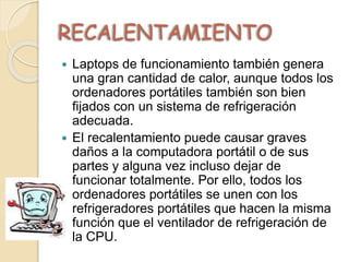 RECALENTAMIENTO
 Laptops de funcionamiento también genera
una gran cantidad de calor, aunque todos los
ordenadores portátiles también son bien
fijados con un sistema de refrigeración
adecuada.
 El recalentamiento puede causar graves
daños a la computadora portátil o de sus
partes y alguna vez incluso dejar de
funcionar totalmente. Por ello, todos los
ordenadores portátiles se unen con los
refrigeradores portátiles que hacen la misma
función que el ventilador de refrigeración de
la CPU.
 