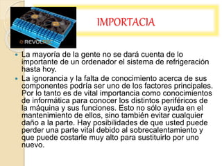 IMPORTACIA
 La mayoría de la gente no se dará cuenta de lo
importante de un ordenador el sistema de refrigeración
hasta hoy.
 La ignorancia y la falta de conocimiento acerca de sus
componentes podría ser uno de los factores principales.
Por lo tanto es de vital importancia como conocimientos
de informática para conocer los distintos periféricos de
la máquina y sus funciones. Esto no sólo ayuda en el
mantenimiento de ellos, sino también evitar cualquier
daño a la parte. Hay posibilidades de que usted puede
perder una parte vital debido al sobrecalentamiento y
que puede costarle muy alto para sustituirlo por uno
nuevo.
 