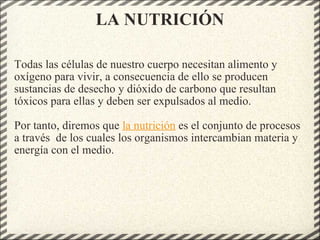LA NUTRICIÓN Todas las células de nuestro cuerpo necesitan alimento y oxígeno para vivir, a consecuencia de ello se producen sustancias de desecho y dióxido de carbono que resultan tóxicos para ellas y deben ser expulsados al medio. Por tanto, diremos que  la nutrición  es el conjunto de procesos a través  de los cuales los organismos intercambian materia y energía con el medio. 