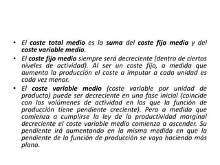 • El coste total medio es la suma del coste fijo medio y del
coste variable medio.
• El coste fijo medio siempre será decreciente (dentro de ciertos
niveles de actividad). Al ser un coste fijo, a medida que
aumenta la producción el coste a imputar a cada unidad es
cada vez menor.
• El coste variable medio (coste variable por unidad de
producto) puede ser decreciente en una fase inicial (coincide
con los volúmenes de actividad en los que la función de
producción tiene pendiente creciente). Pero a medida que
comienza a cumplirse la ley de la productividad marginal
decreciente el coste variable medio comienza a ascender. Su
pendiente irá aumentando en la misma medida en que la
pendiente de la función de producción se vaya haciendo más
plana.
 
