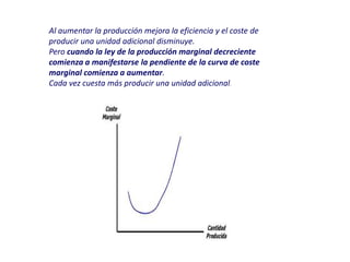 Al aumentar la producción mejora la eficiencia y el coste de
producir una unidad adicional disminuye.
Pero cuando la ley de la producción marginal decreciente
comienza a manifestarse la pendiente de la curva de coste
marginal comienza a aumentar.
Cada vez cuesta más producir una unidad adicional.
 