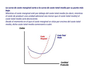 La curva de coste marginal corta a la curva de coste total medio por su punto más
bajo.
Mientras el coste marginal esté por debajo del coste total medio (es decir, mientras
el coste de producir una unidad adicional sea menor que el coste total medio) el
coste total medio será decreciente.
Desde el momento en el que el coste marginal se sitúa por encima del coste total
medio, dicho coste total medio comenzará a subir.
 