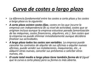 Curva de costes a largo plazo
• La diferencia fundamental entre los costes a corto plazo y los costes
a largo plazo es la siguiente:
• A corto plazo existen costes fijos, costes en los que incurre la
empresa con independencia de su nivel de actividad, costes que se
originan incluso aunque la empresa estuviese parada (amortización
de las máquinas, costes financieros, alquileres, etc.). Son costes que
la empresa no puede eliminar inmediatamente aunque decidiera
finalizar sus actividades.
• A largo plazo todos los costes son variables. La empresa puede
cancelar los contratos de alquiler de sus oficinas o alquilar nuevas
oficinas, puede vender sus instalaciones, maquinarias, etc., o
adquirir otras nuevas, cancelar sus préstamos o solicitar otros
nuevos, etc.
• El coste total medio a largo plazo tiene también forma de U (igual
que la curva a corto plazo) pero su forma es más abierta.
 