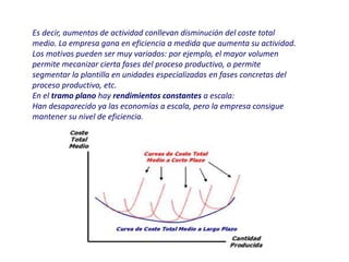 Es decir, aumentos de actividad conllevan disminución del coste total
medio. La empresa gana en eficiencia a medida que aumenta su actividad.
Los motivos pueden ser muy variados: por ejemplo, el mayor volumen
permite mecanizar cierta fases del proceso productivo, o permite
segmentar la plantilla en unidades especializadas en fases concretas del
proceso productivo, etc.
En el tramo plano hay rendimientos constantes a escala:
Han desaparecido ya las economías a escala, pero la empresa consigue
mantener su nivel de eficiencia.
 