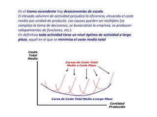 En el tramo ascendente hay deseconomías de escala.
El elevado volumen de actividad perjudica la eficiencia, elevando el coste
medio por unidad de producto. Las causas pueden ser múltiples (se
complica la toma de decisiones, se burocratiza la empresa, se producen
solapamientos de funciones, etc.).
En definitiva toda actividad tiene un nivel óptimo de actividad a largo
plazo, aquél en el que se minimiza el coste medio total
 