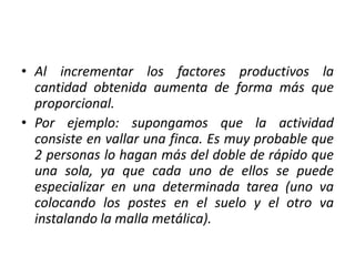 • Al incrementar los factores productivos la
cantidad obtenida aumenta de forma más que
proporcional.
• Por ejemplo: supongamos que la actividad
consiste en vallar una finca. Es muy probable que
2 personas lo hagan más del doble de rápido que
una sola, ya que cada uno de ellos se puede
especializar en una determinada tarea (uno va
colocando los postes en el suelo y el otro va
instalando la malla metálica).
 