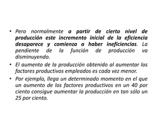 • Pero normalmente a partir de cierto nivel de
producción este incremento inicial de la eficiencia
desaparece y comienza a haber ineficiencias. La
pendiente de la función de producción va
disminuyendo.
• El aumento de la producción obtenido al aumentar los
factores productivos empleados es cada vez menor.
• Por ejemplo, llega un determinado momento en el que
un aumento de los factores productivos en un 40 por
ciento consigue aumentar la producción en tan sólo un
25 por ciento.
 