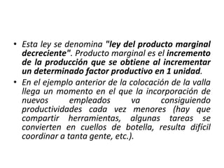 • Esta ley se denomina "ley del producto marginal
decreciente". Producto marginal es el incremento
de la producción que se obtiene al incrementar
un determinado factor productivo en 1 unidad.
• En el ejemplo anterior de la colocación de la valla
llega un momento en el que la incorporación de
nuevos empleados va consiguiendo
productividades cada vez menores (hay que
compartir herramientas, algunas tareas se
convierten en cuellos de botella, resulta difícil
coordinar a tanta gente, etc.).
 