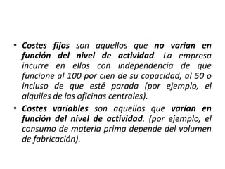 • Costes fijos son aquellos que no varían en
función del nivel de actividad. La empresa
incurre en ellos con independencia de que
funcione al 100 por cien de su capacidad, al 50 o
incluso de que esté parada (por ejemplo, el
alquiles de las oficinas centrales).
• Costes variables son aquellos que varían en
función del nivel de actividad. (por ejemplo, el
consumo de materia prima depende del volumen
de fabricación).
 