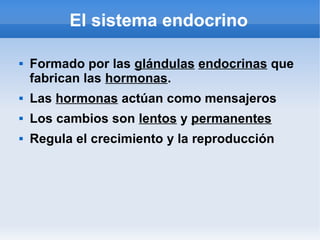 El sistema endocrino
 Formado por las glándulas endocrinas que
fabrican las hormonas.
 Las hormonas actúan como mensajeros
 Los cambios son lentos y permanentes
 Regula el crecimiento y la reproducción
 
