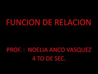 FUNCION DE RELACION
PROF. : NOELIA ANCO VASQUEZ
4 TO DE SEC.
 