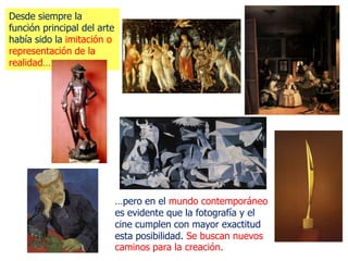 Desde siempre la
función principal del arte
había sido la imitación o
representación de la
realidad…




                             …pero en el mundo contemporáneo
                             es evidente que la fotografía y el
                             cine cumplen con mayor exactitud
                             esta posibilidad. Se buscan nuevos
                             caminos para la creación.
 