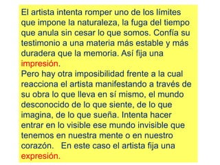 El artista intenta romper uno de los límites
que impone la naturaleza, la fuga del tiempo
que anula sin cesar lo que somos. Confía su
testimonio a una materia más estable y más
duradera que la memoria. Así fija una
impresión.
Pero hay otra imposibilidad frente a la cual
reacciona el artista manifestando a través de
su obra lo que lleva en sí mismo, el mundo
desconocido de lo que siente, de lo que
imagina, de lo que sueña. Intenta hacer
entrar en lo visible ese mundo invisible que
tenemos en nuestra mente o en nuestro
corazón. En este caso el artista fija una
expresión.
 