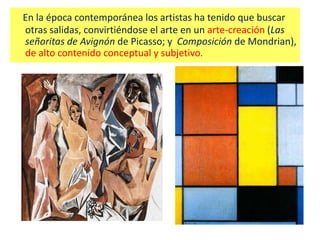 En la época contemporánea los artistas ha tenido que buscar
otras salidas, convirtiéndose el arte en un arte-creación (Las
señoritas de Avignón de Picasso; y Composición de Mondrian),
de alto contenido conceptual y subjetivo.
 