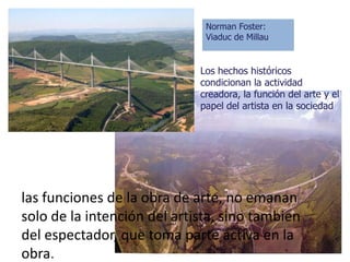 Norman Foster:
                              Viaduc de Millau


                             Los hechos históricos
                             condicionan la actividad
                             creadora, la función del arte y el
                             papel del artista en la sociedad




las funciones de la obra de arte, no emanan
solo de la intención del artista, sino tambien
del espectador, que toma parte activa en la
obra.
 