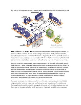 Lee todo en: Definición de red MAN - Qué es, Significado y Concepto http://definicion.de/red-ma 
RED DE ÁREA LOCAL O LAN Esta red conecta equipos en un área geográfica limitada, tal como una oficina o edificio. De esta manera se logra una conexión rápida, sin inconvenientes, donde todos tienen acceso a la misma información y dispositivos de manera sencilla El servicio de itinerancia ha hecho posible que los usuarios de telefonía móvil adquieran una completa libertad de movimiento entre las áreas de cobertura de las diferentes empresas de telecomunicaciones. 
Consiste en permitir que un usuario que se encuentre dentro de la zona de cobertura de una red móvil diferente a la que le presta el servicio pueda recibir las llamadas hechas hacia su número de móvil sin necesidad de realizar ningún tipo de procedimiento extra y, en muchos casos, también efectuar llamadas hacia la zona donde se contrató originalmente el servicio, sin necesidad de hacer una marcación especial. Para alcanzar este fin, ambas compañías (la prestadora original del servicio y la propietaria de la red en la que el cliente esté iterando) deben tener suscrito un acuerdo de itinerantica, en el que definen qué clientes tienen acceso al servicio y cómo se efectuará la conexión entre sus sistemas para encaminar las llamadas. 
Aunque el servicio permite una comunicación inmediata y, en muchos casos, sin necesidad de ninguna solicitud adicional, es de notar que habitualmente el costo de transferencia de cada llamada y los costos de interconexión se cargarán al receptor de la llamada, no a la persona que llama (que no tiene por qué saber dónde se encuentra el abonado llamado). Así, el servicio es  