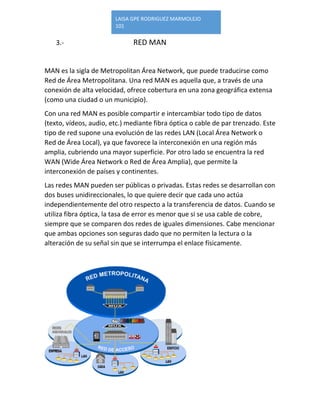 LAISA GPE RODRIGUEZ MARMOLEJO 
101 
3.- RED MAN 
MAN es la sigla de Metropolitan Área Network, que puede traducirse como Red de Área Metropolitana. Una red MAN es aquella que, a través de una conexión de alta velocidad, ofrece cobertura en una zona geográfica extensa (como una ciudad o un municipio). 
Con una red MAN es posible compartir e intercambiar todo tipo de datos (texto, vídeos, audio, etc.) mediante fibra óptica o cable de par trenzado. Este tipo de red supone una evolución de las redes LAN (Local Área Network o Red de Área Local), ya que favorece la interconexión en una región más amplia, cubriendo una mayor superficie. Por otro lado se encuentra la red WAN (Wide Área Network o Red de Área Amplia), que permite la interconexión de países y continentes. 
Las redes MAN pueden ser públicas o privadas. Estas redes se desarrollan con dos buses unidireccionales, lo que quiere decir que cada uno actúa independientemente del otro respecto a la transferencia de datos. Cuando se utiliza fibra óptica, la tasa de error es menor que si se usa cable de cobre, siempre que se comparen dos redes de iguales dimensiones. Cabe mencionar que ambas opciones son seguras dado que no permiten la lectura o la alteración de su señal sin que se interrumpa el enlace físicamente. 
 