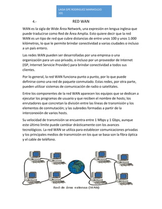 LAISA GPE RODRIGUEZ MARMOLEJO 
101 
4.- RED WAN 
WAN es la sigla de Wide Área Network, una expresión en lengua inglesa que puede traducirse como Red de Área Amplia. Esto quiere decir que la red WAN es un tipo de red que cubre distancias de entre unos 100 y unos 1.000 kilómetros, lo que le permite brindar conectividad a varias ciudades o incluso a un país entero. 
Las redes WAN pueden ser desarrolladas por una empresa o una organización para un uso privado, o incluso por un proveedor de Internet (ISP, Internet Servicie Provider) para brindar conectividad a todos sus clientes. 
Por lo general, la red WAN funciona punto a punto, por lo que puede definirse como una red de paquete conmutado. Estas redes, por otra parte, pueden utilizar sistemas de comunicación de radio o satelitales. 
Entre los componentes de la red WAN aparecen los equipos que se dedican a ejecutar los programas de usuario y que reciben el nombre de hosts; los enrutadores que concretan la división entre las líneas de transmisión y los elementos de conmutación; y las subredes formadas a partir de la interconexión de varios hosts. 
Su velocidad de transmisión se encuentra entre 1 Mbps y 1 Gbps, aunque este último límite puede cambiar drásticamente con los avances tecnológicos. La red WAN se utiliza para establecer comunicaciones privadas y los principales medios de transmisión en los que se basa son la fibra óptica y el cable de teléfono. 
 