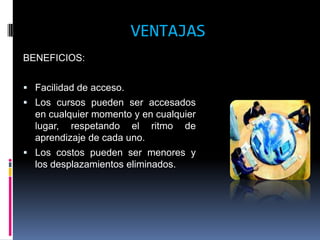 VENTAJAS
BENEFICIOS:


 Facilidad de acceso.
 Los cursos pueden ser accesados
  en cualquier momento y en cualquier
  lugar, respetando el ritmo de
  aprendizaje de cada uno.
 Los costos pueden ser menores y
  los desplazamientos eliminados.
 